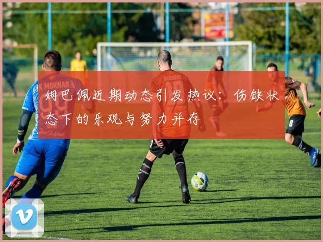 姆巴佩近期动态引发热议：伤缺状态下的乐观与努力并存