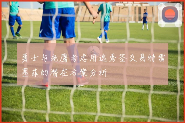 勇士与老鹰考虑用选秀签交易特雷墨菲的潜在方案分析