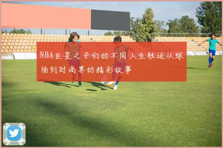 NBA巨星之子们的不同人生轨迹从球场到时尚界的精彩故事