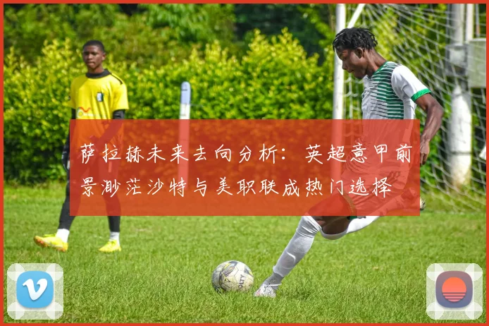萨拉赫未来去向分析：英超意甲前景渺茫沙特与美职联成热门选择
