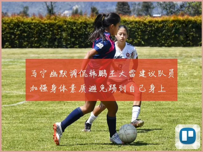 马宁幽默调侃韩鹏王大雷建议队员加强身体素质避免踢到自己身上
