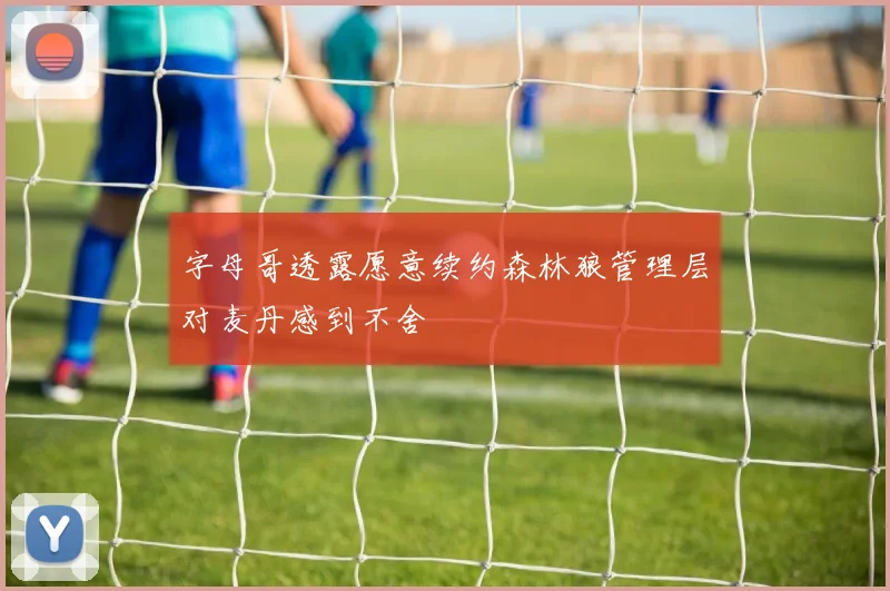 字母哥透露愿意续约森林狼管理层对麦丹感到不舍