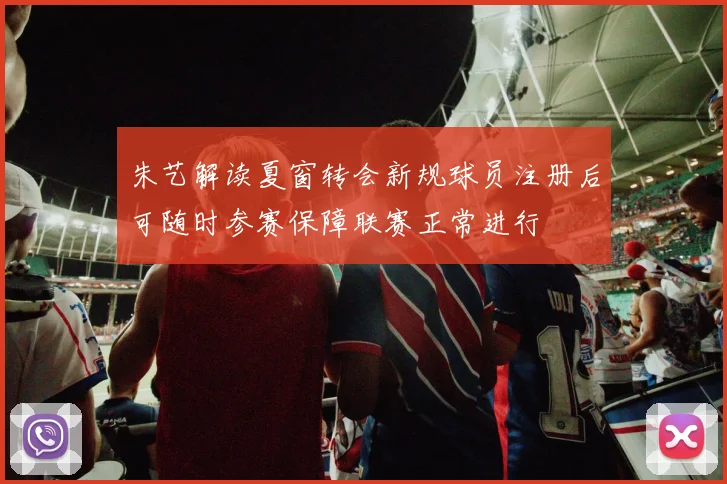 朱艺解读夏窗转会新规球员注册后可随时参赛保障联赛正常进行