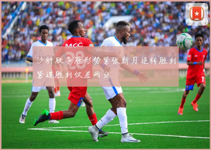 沙特联争冠形势紧张新月逆转胜利紧追胜利仅差两分