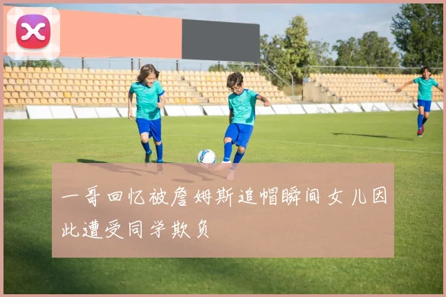 一哥回忆被詹姆斯追帽瞬间女儿因此遭受同学欺负