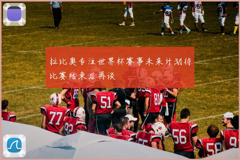 拉比奥专注世界杯赛事未来计划待比赛结束后再谈
