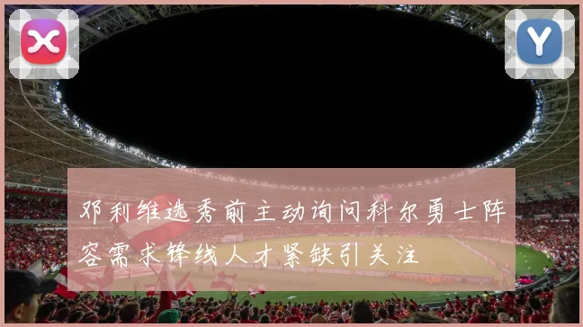 邓利维选秀前主动询问科尔勇士阵容需求锋线人才紧缺引关注