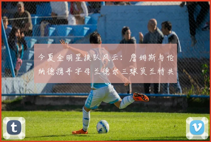 今夏全明星换队风云：詹姆斯与伦纳德携手字母兰德尔三球莫兰特共创辉煌