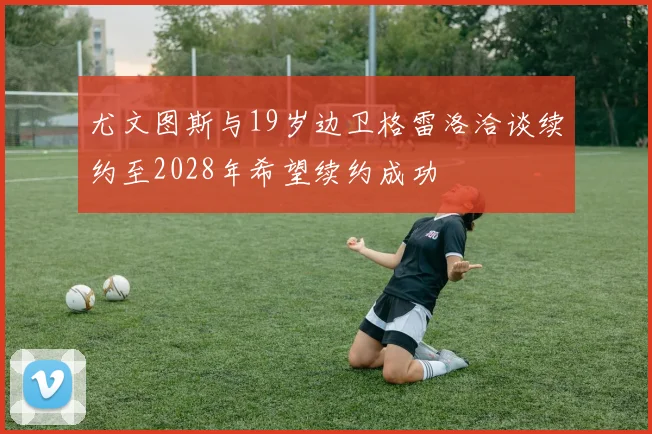 尤文图斯与19岁边卫格雷洛洽谈续约至2028年希望续约成功