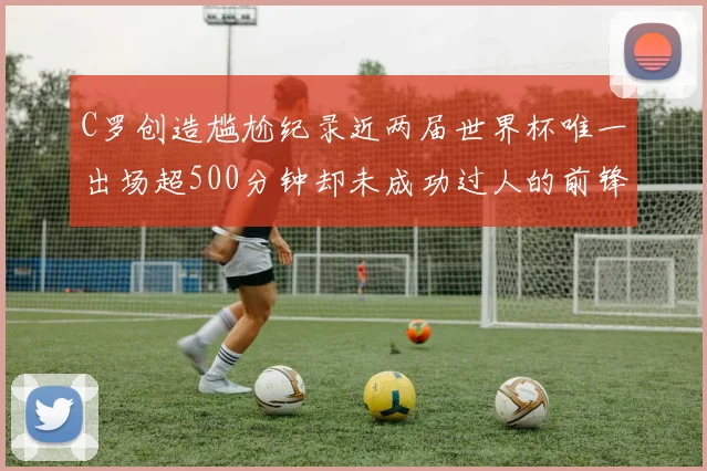 C罗创造尴尬纪录近两届世界杯唯一出场超500分钟却未成功过人的前锋
