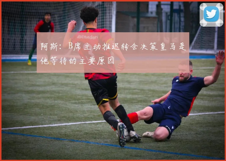 阿斯：B席主动推迟转会决策皇马是他等待的主要原因
