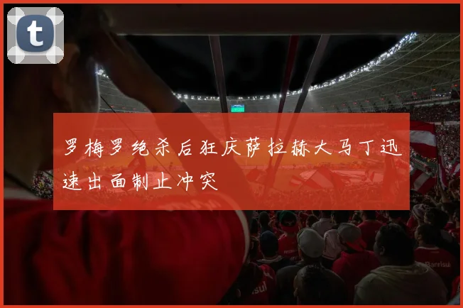 罗梅罗绝杀后狂庆萨拉赫大马丁迅速出面制止冲突