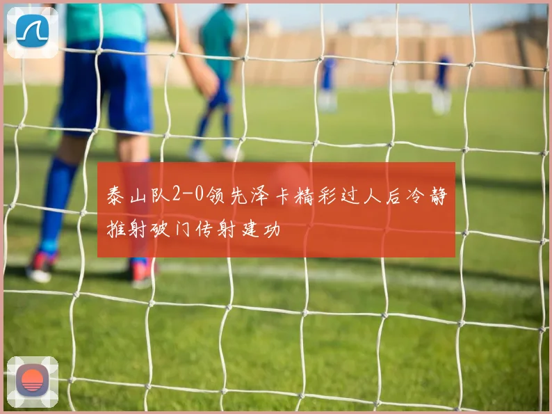 泰山队2-0领先泽卡精彩过人后冷静推射破门传射建功