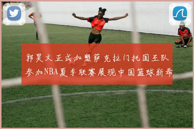 郭昊文正式加盟萨克拉门托国王队参加NBA夏季联赛展现中国篮球新希望