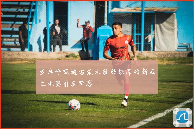 多库呼吸道感染未愈恐缺席对新西兰比赛首发阵容