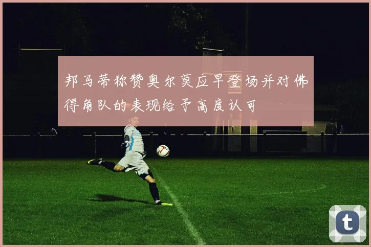 邦马蒂称赞奥尔莫应早登场并对佛得角队的表现给予高度认可