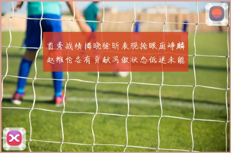 首秀战绩揭晓徐昕表现抢眼庞峥麟赵维伦各有贡献冯傲状态低迷未能得分