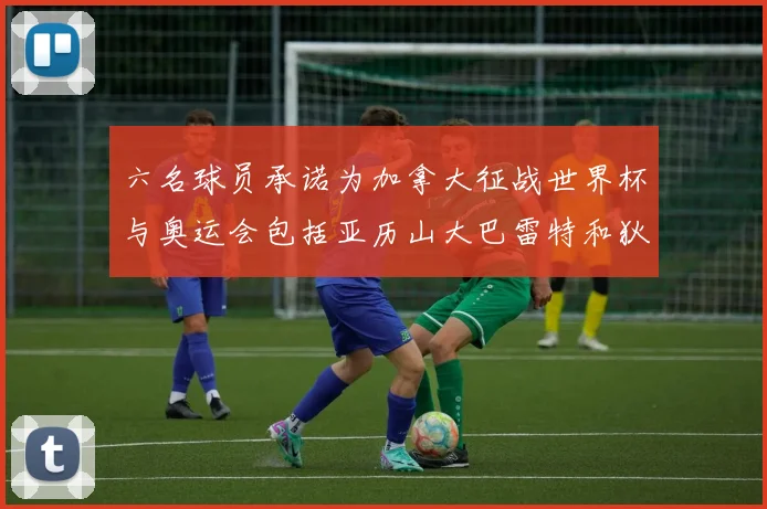 六名球员承诺为加拿大征战世界杯与奥运会包括亚历山大巴雷特和狄龙在内