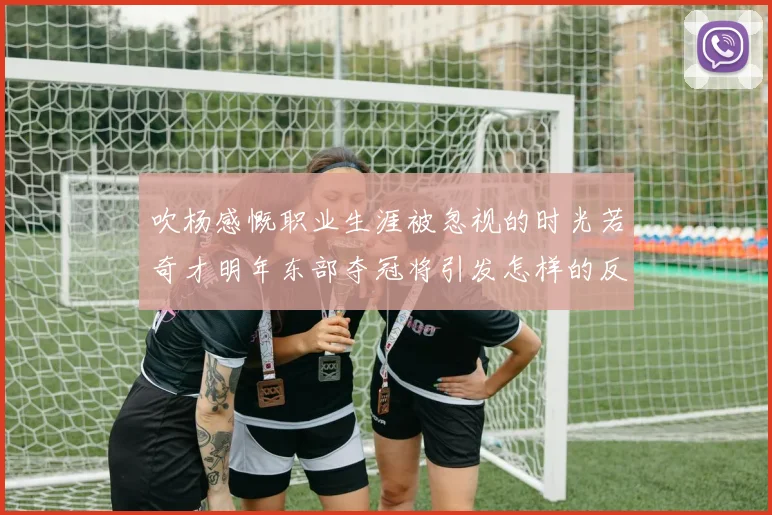 吹杨感慨职业生涯被忽视的时光若奇才明年东部夺冠将引发怎样的反响