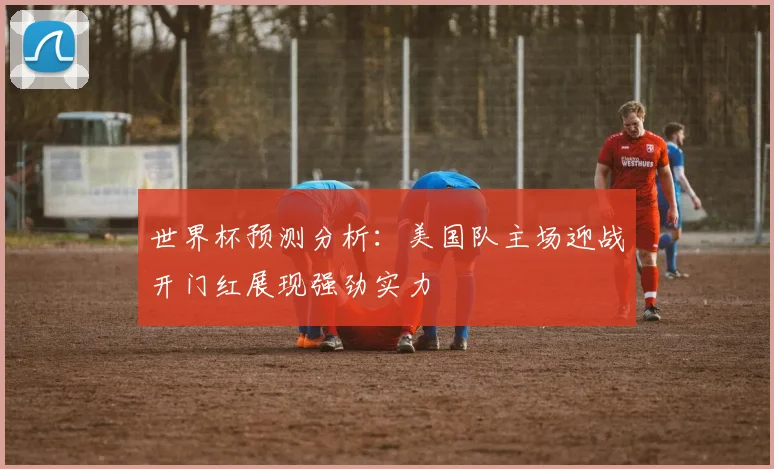 世界杯预测分析：美国队主场迎战开门红展现强劲实力