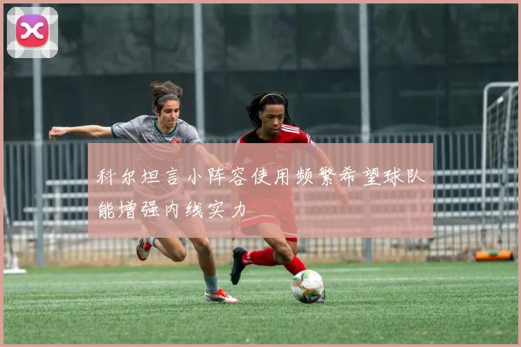 科尔坦言小阵容使用频繁希望球队能增强内线实力
