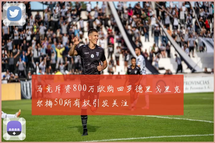 马竞斥资800万欧购回罗德里戈里克尔梅50所有权引发关注