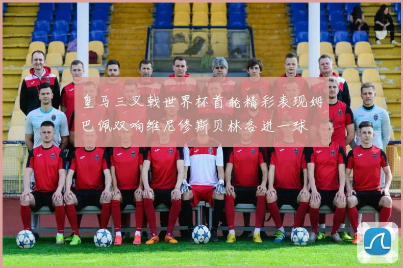 皇马三叉戟世界杯首轮精彩表现姆巴佩双响维尼修斯贝林各进一球