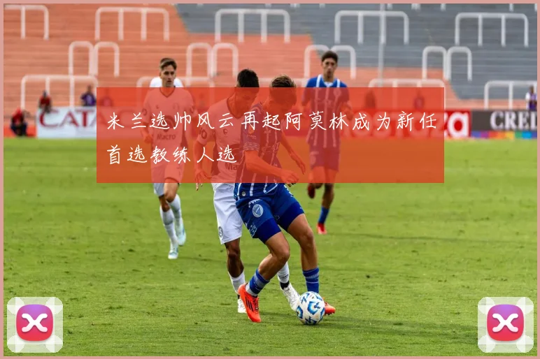 米兰选帅风云再起阿莫林成为新任首选教练人选
